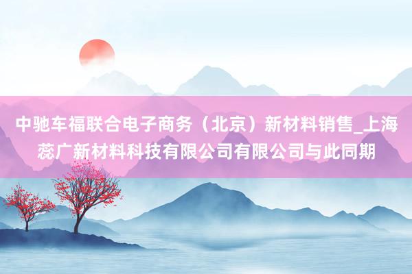 中驰车福联合电子商务（北京）新材料销售_上海蕊广新材料科技有限公司有限公司与此同期