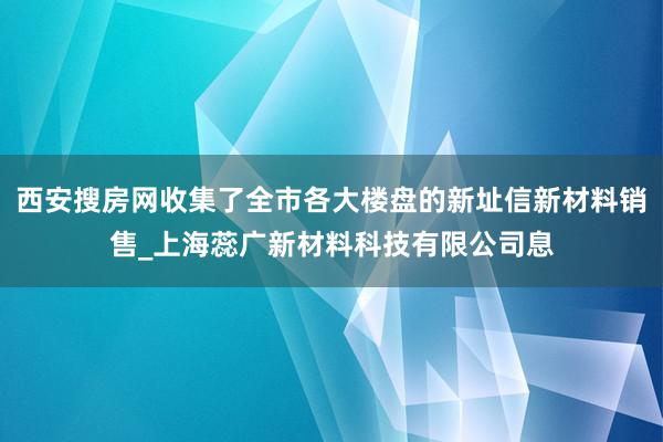 西安搜房网收集了全市各大楼盘的新址信新材料销售_上海蕊广新材料科技有限公司息